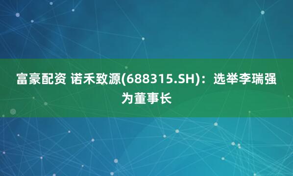 富豪配资 诺禾致源(688315.SH)：选举李瑞强为董事长