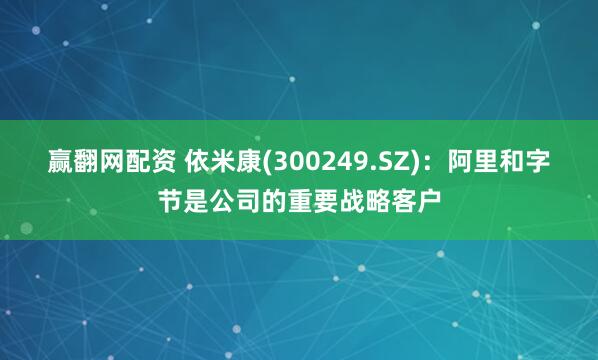 赢翻网配资 依米康(300249.SZ)：阿里和字节是公司的重要战略客户