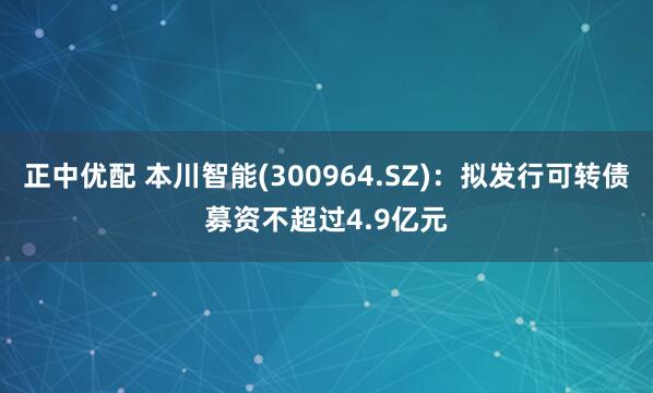 正中优配 本川智能(300964.SZ)：拟发行可转债募资不超过4.9亿元
