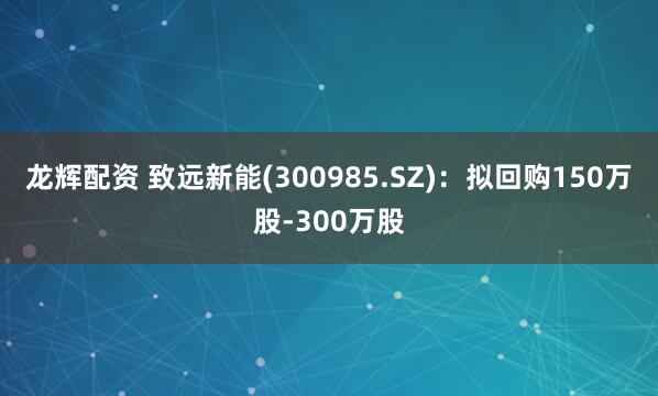 龙辉配资 致远新能(300985.SZ)：拟回购150万股-300万股