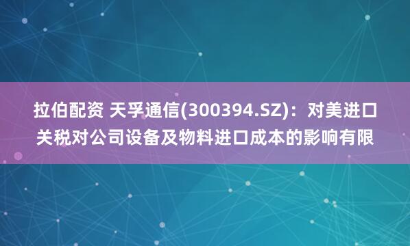 拉伯配资 天孚通信(300394.SZ)：对美进口关税对公司设备及物料进口成本的影响有限