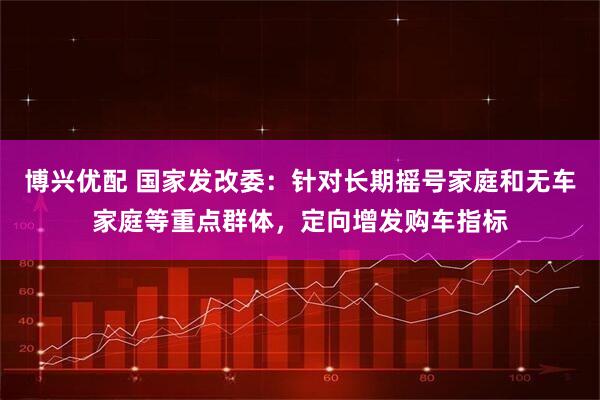 博兴优配 国家发改委：针对长期摇号家庭和无车家庭等重点群体，定向增发购车指标
