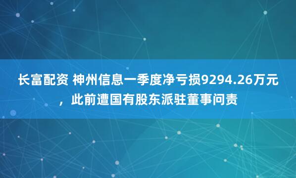 长富配资 神州信息一季度净亏损9294.26万元，此前遭国有股东派驻董事问责