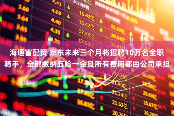 海通富配资 京东未来三个月将招聘10万名全职骑手，全部缴纳五险一金且所有费用都由公司承担