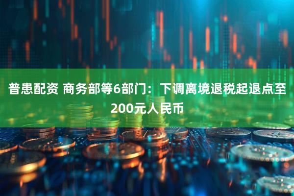 普患配资 商务部等6部门：下调离境退税起退点至200元人民币