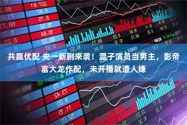 共赢优配 央一新剧来袭！混子演员当男主，影帝富大龙作配，未开播就遭人嫌