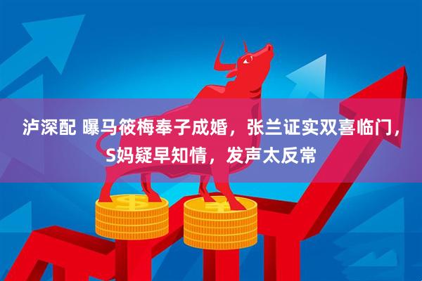 泸深配 曝马筱梅奉子成婚，张兰证实双喜临门，S妈疑早知情，发声太反常