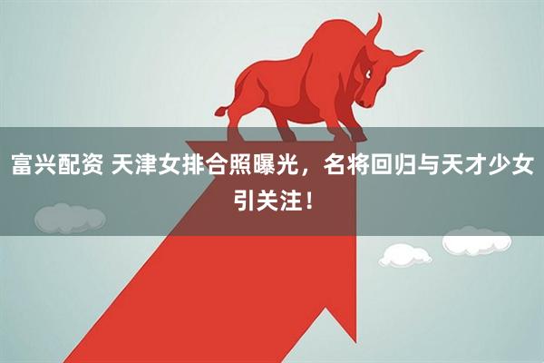 富兴配资 天津女排合照曝光，名将回归与天才少女引关注！