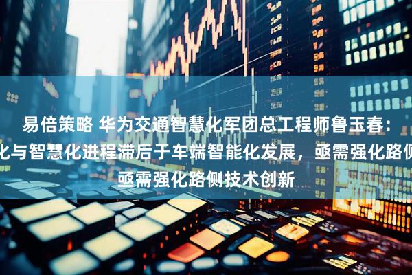 易倍策略 华为交通智慧化军团总工程师鲁玉春：道路数字化与智慧化进程滞后于车端智能化发展，亟需强化路侧技术创新