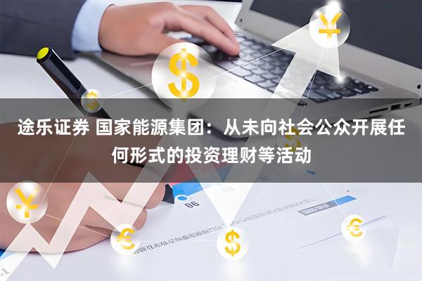 途乐证券 国家能源集团：从未向社会公众开展任何形式的投资理财等活动