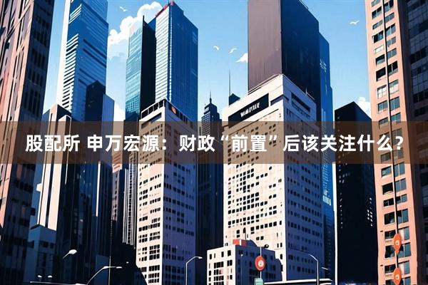 股配所 申万宏源：财政“前置”后该关注什么？