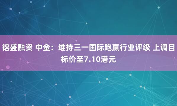 镕盛融资 中金：维持三一国际跑赢行业评级 上调目标价至7.10港元