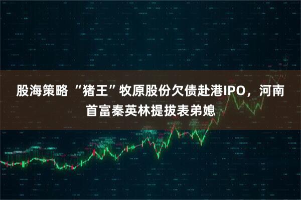 股海策略 “猪王”牧原股份欠债赴港IPO，河南首富秦英林提拔表弟媳