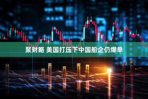 聚财略 美国打压下中国船企仍爆单