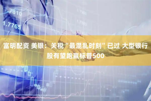 富明配资 美银：关税“最混乱时刻”已过 大型银行股有望跑赢标普500