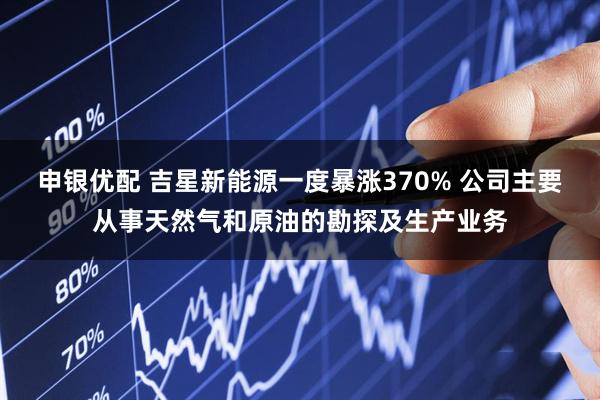 申银优配 吉星新能源一度暴涨370% 公司主要从事天然气和原油的勘探及生产业务