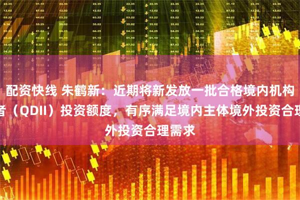 配资快线 朱鹤新：近期将新发放一批合格境内机构投资者（QDII）投资额度，有序满足境内主体境外投资合理需求