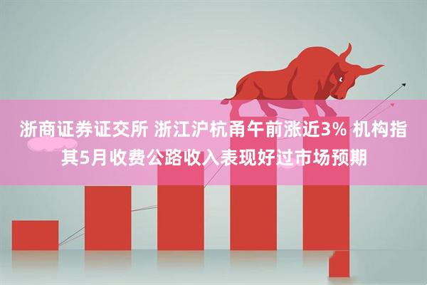 浙商证券证交所 浙江沪杭甬午前涨近3% 机构指其5月收费公路收入表现好过市场预期