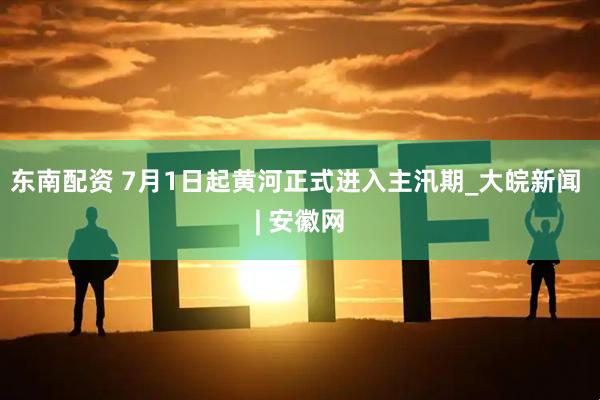 东南配资 7月1日起黄河正式进入主汛期_大皖新闻 | 安徽网