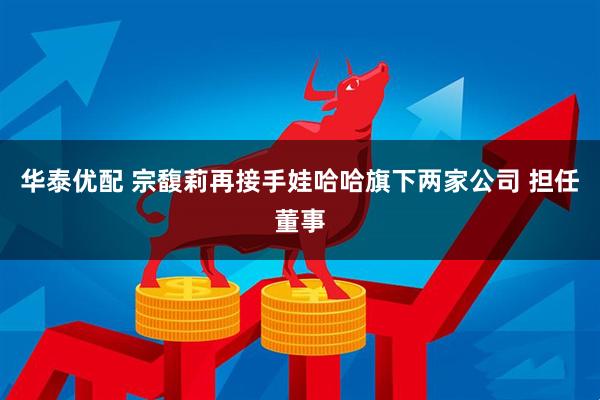 华泰优配 宗馥莉再接手娃哈哈旗下两家公司 担任董事