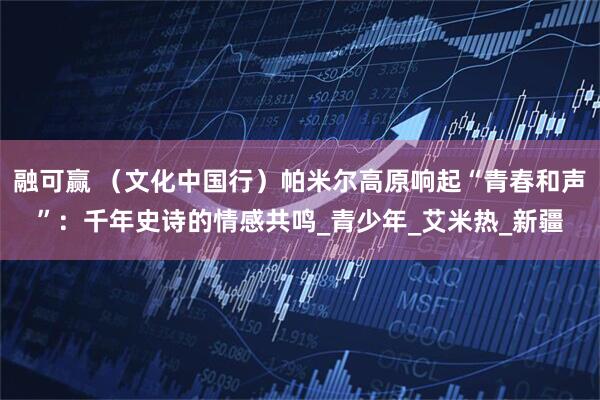 融可赢 （文化中国行）帕米尔高原响起“青春和声”：千年史诗的情感共鸣_青少年_艾米热_新疆