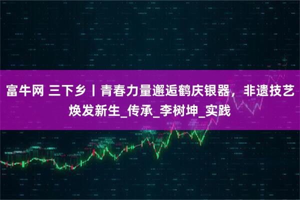 富牛网 三下乡丨青春力量邂逅鹤庆银器，非遗技艺焕发新生_传承_李树坤_实践