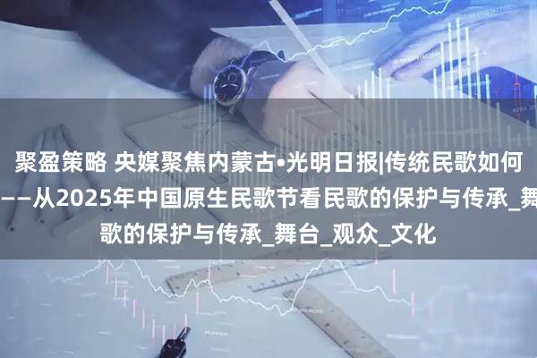 聚盈策略 央媒聚焦内蒙古•光明日报|传统民歌如何走进现代生活 ——从2025年中国原生民歌节看民歌的保护与传承_舞台_观众_文化