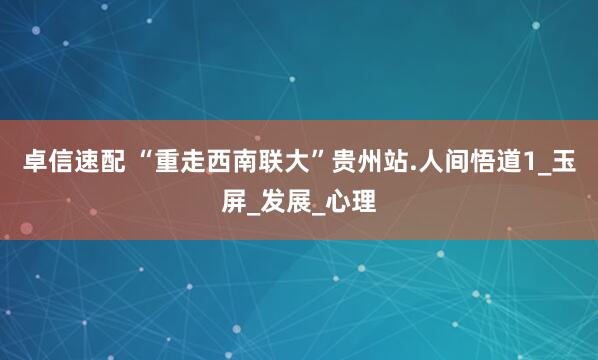 卓信速配 “重走西南联大”贵州站.人间悟道1_玉屏_发展_心理
