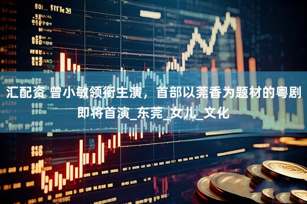 汇配资 曾小敏领衔主演，首部以莞香为题材的粤剧即将首演_东莞_女儿_文化