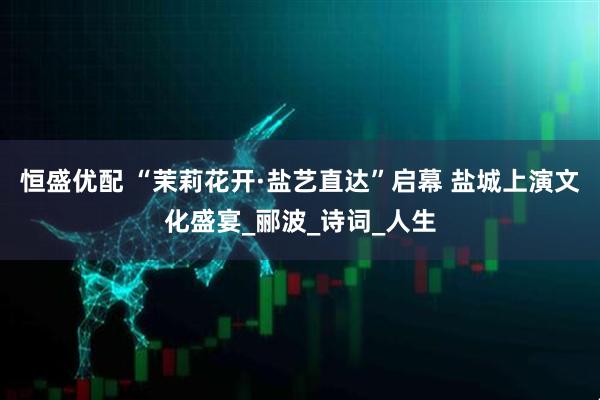 恒盛优配 “茉莉花开·盐艺直达”启幕 盐城上演文化盛宴_郦波_诗词_人生