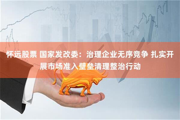 怀远股票 国家发改委：治理企业无序竞争 扎实开展市场准入壁垒清理整治行动