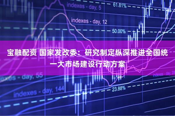 宝融配资 国家发改委：研究制定纵深推进全国统一大市场建设行动方案