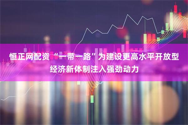 恒正网配资 “一带一路”为建设更高水平开放型经济新体制注入强劲动力