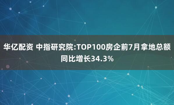 华亿配资 中指研究院:TOP100房企前7月拿地总额同比增长34.3%