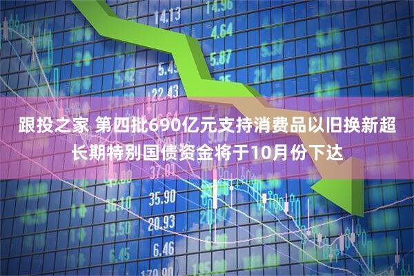 跟投之家 第四批690亿元支持消费品以旧换新超长期特别国债资金将于10月份下达