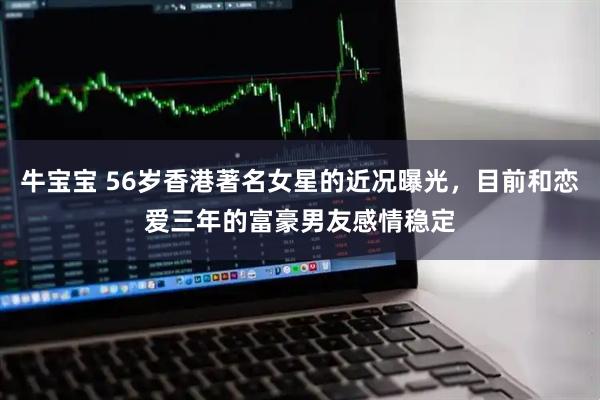 牛宝宝 56岁香港著名女星的近况曝光，目前和恋爱三年的富豪男友感情稳定