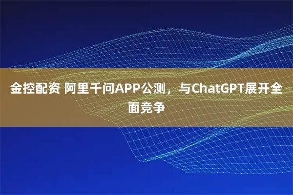 金控配资 阿里千问APP公测，与ChatGPT展开全面竞争