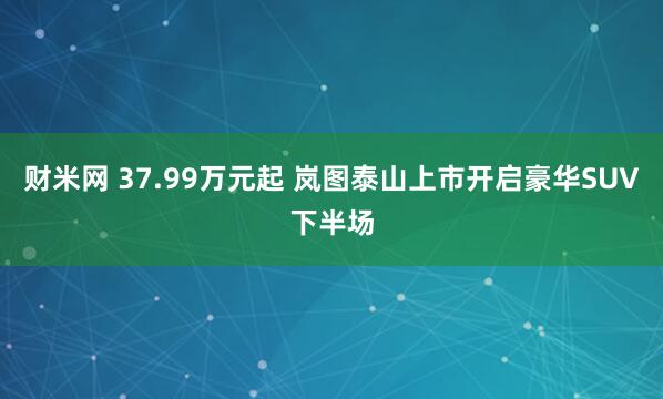 财米网 37.99万元起 岚图泰山上市开启豪华SUV下半场