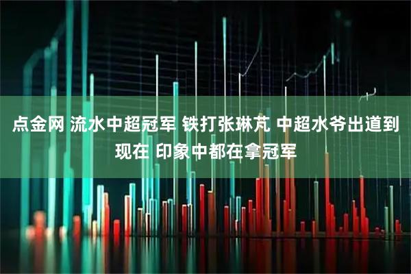 点金网 流水中超冠军 铁打张琳芃 中超水爷出道到现在 印象中都在拿冠军
