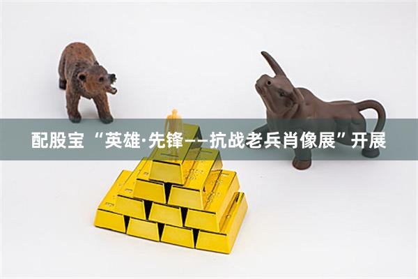 配股宝 “英雄·先锋——抗战老兵肖像展”开展