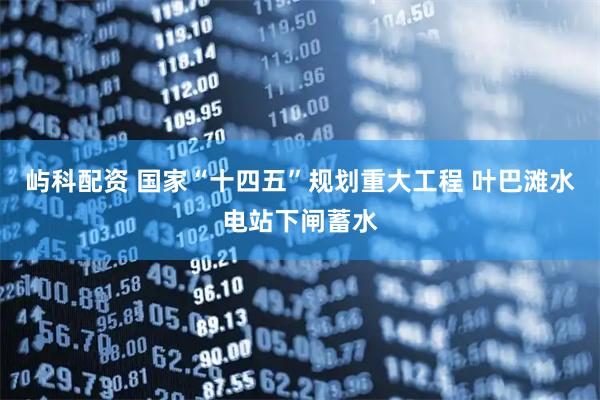 屿科配资 国家“十四五”规划重大工程 叶巴滩水电站下闸蓄水