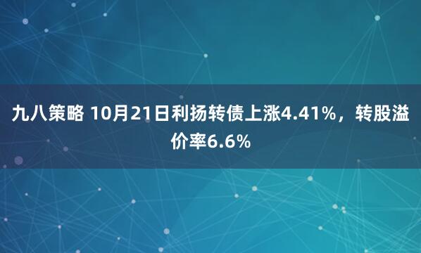九八策略 10月21日利扬转债上涨4.41%，转股溢价率6.6%