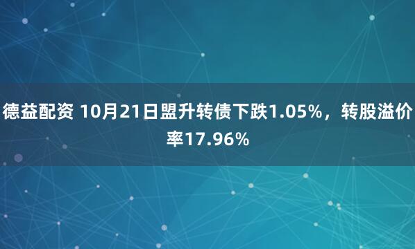 德益配资 10月21日盟升转债下跌1.05%，转股溢价率17.96%
