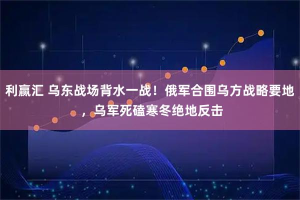 利赢汇 乌东战场背水一战！俄军合围乌方战略要地 ，乌军死磕寒冬绝地反击