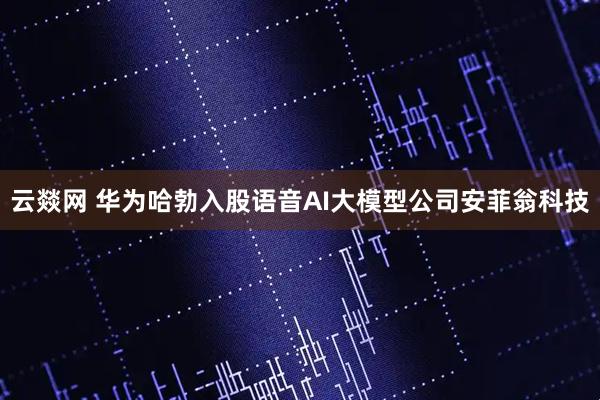 云燚网 华为哈勃入股语音AI大模型公司安菲翁科技
