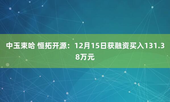 中玉束哈 恒拓开源：12月15日获融资买入131.38万元