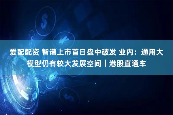 爱配配资 智谱上市首日盘中破发 业内：通用大模型仍有较大发展空间︱港股直通车