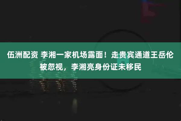 伍洲配资 李湘一家机场露面！走贵宾通道王岳伦被忽视，李湘亮身份证未移民