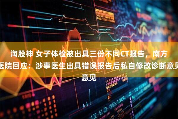 淘股神 女子体检被出具三份不同CT报告,南方医院回应:涉事医生出具错误报告后私自修改诊断意见