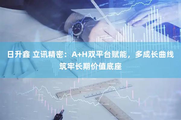 日升鑫 立讯精密：A+H双平台赋能，多成长曲线筑牢长期价值底座